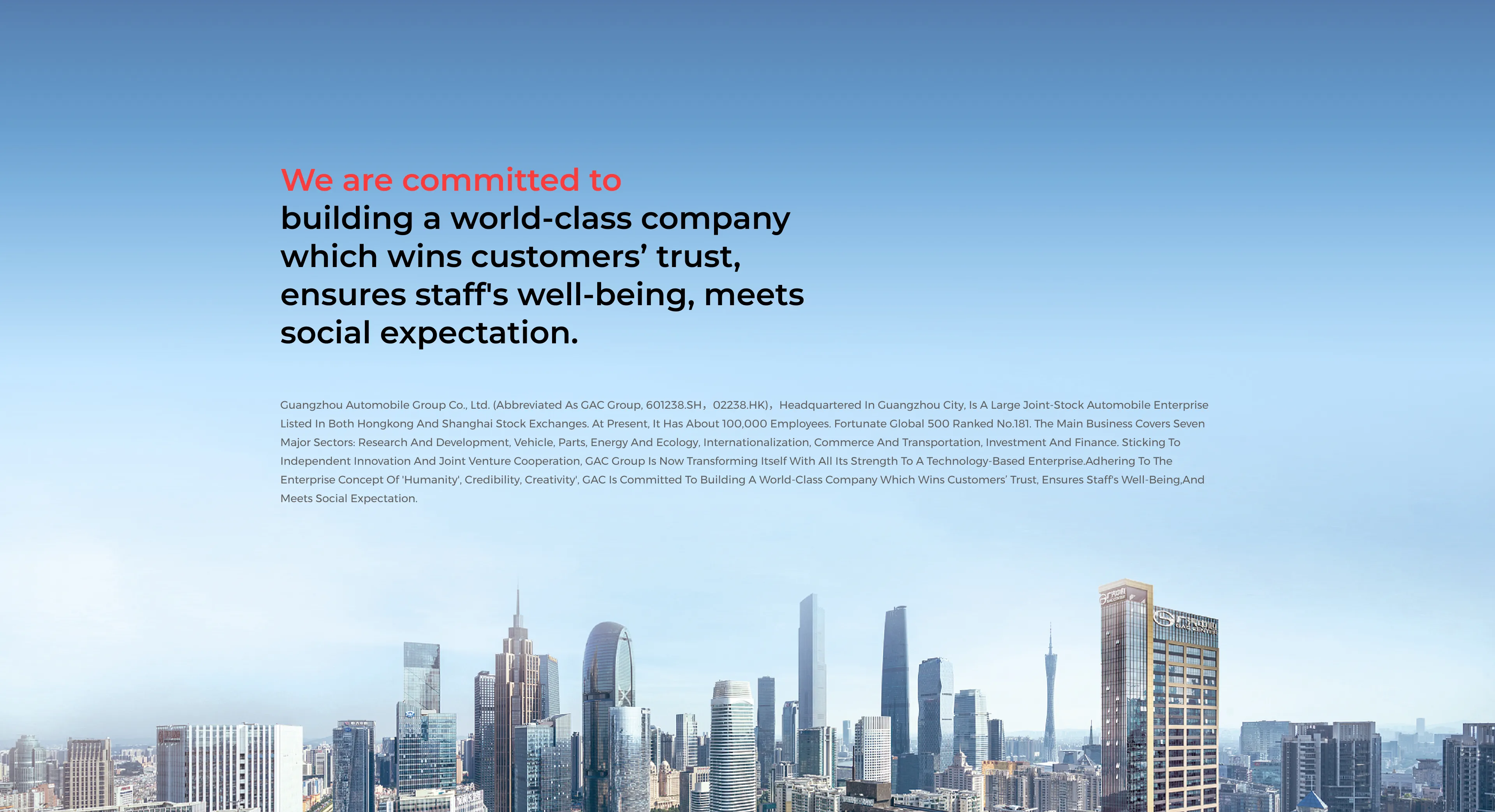 We are committed to building a world-class company which wins customers’ trust, ensures staff's well-being, meets social expectation. Guangzhou Automobile Group Co., Ltd. (abbreviated as GAC group, 601238.SH,02238.HK),headquartered in Guangzhou City, is a large joint-stock automobile enterprise listed in both Hongkong and Shanghai Stock exchanges. At present, it has about 100,000 employees. Fortunate Global 500 ranked No.181. The main business covers seven major sectors: research and development, vehicle, parts, energy and ecology, internationalization, commerce and transportation, investment and finance. Sticking to independent innovation and joint venture cooperation, GAC group is now transforming itself with all its strength to a technology-based enterprise.Adhering to the enterprise concept of 'Humanity', Credibility, Creativity', GAC is committed to building a world-class company which wins customers’ trust, ensures staff's well-being,and meets social expectation.