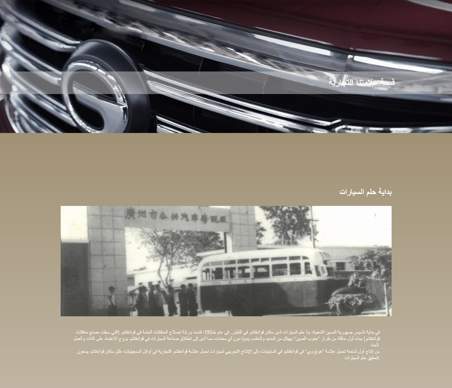 بداية حلم السيارات في بداية تأسيس جمهورية الصين الشعبية، بدأ حلم السيارات لدى سكان قوانغتشو في التبلور. في عام 1954، قامت ورشة إصلاح الحافلات العامة في قوانغتشو (التي سبقت مصنع حافلات قوانغتشو) ببناء أول حافلة من طراز "جنوب الصين" بهيكل من الحديد والخشب يدويًا دون أي معدات، مما أدى إلى انطلاق صناعة السيارات في قوانغتشو بروح الاعتماد على الذات والعمل الجاد. من إنتاج أول شاحنة تحمل علامة "هونغ وي" في قوانغتشو في الستينيات، إلى الإنتاج التجريبي لسيارات تحمل علامة قوانغتشو التجارية في أوائل السبعينيات، ظل سكان قوانغتشو يسعون لتحقيق حلم السيارات.