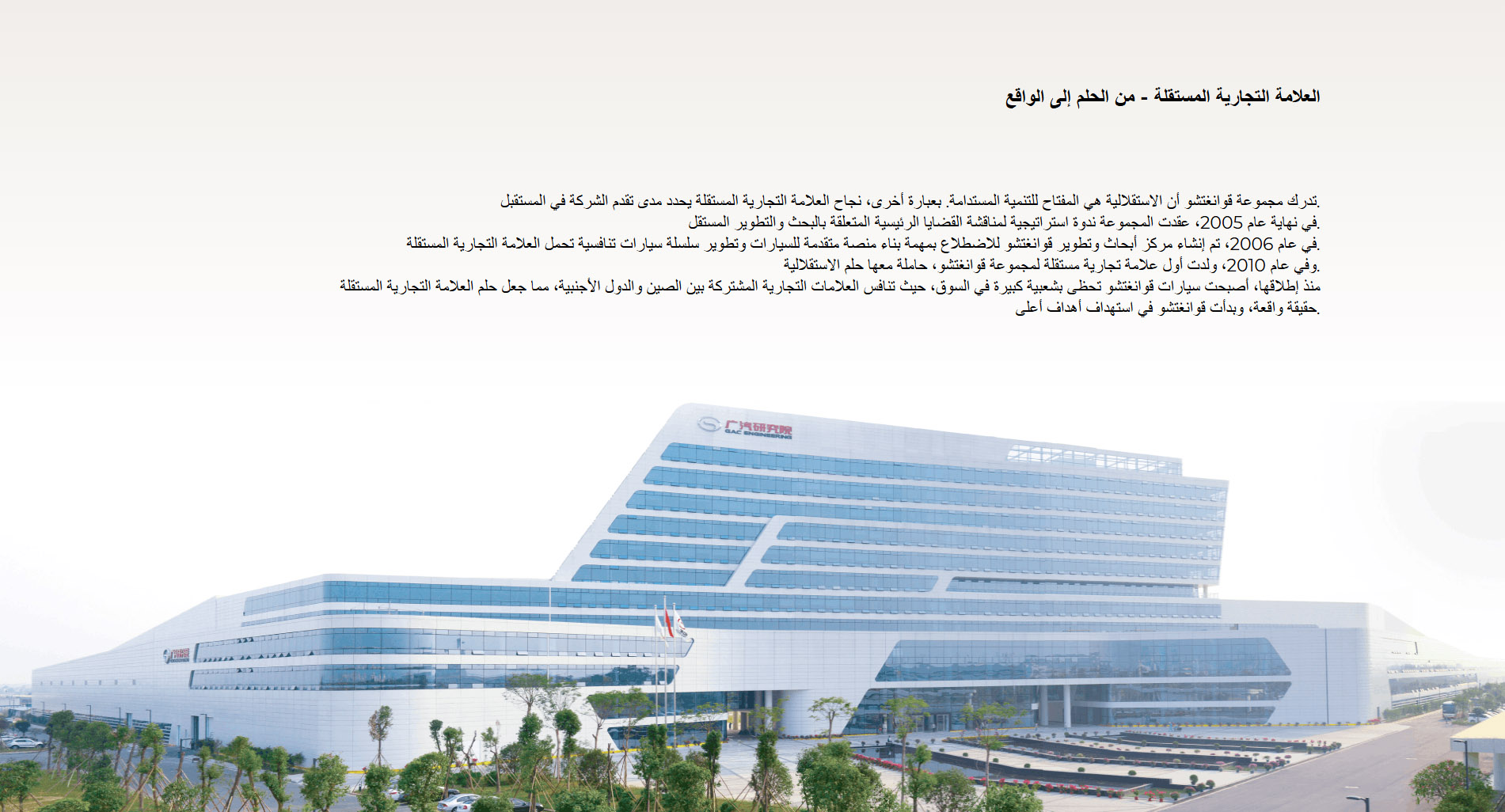 العلامة التجارية المستقلة - من الحلم إلى الواقع تدرك مجموعة قوانغتشو أن الاستقلالية هي المفتاح للتنمية المستدامة. بعبارة أخرى، نجاح العلامة التجارية المستقلة يحدد مدى تقدم الشركة في المستقبل. في نهاية عام 2005، عقدت المجموعة ندوة استراتيجية لمناقشة القضايا الرئيسية المتعلقة بالبحث والتطوير المستقل. في عام 2006، تم إنشاء مركز أبحاث وتطوير قوانغتشو للاضطلاع بمهمة بناء منصة متقدمة للسيارات وتطوير سلسلة سيارات تنافسية تحمل العلامة التجارية المستقلة. وفي عام 2010، ولدت أول علامة تجارية مستقلة لمجموعة قوانغتشو، حاملة معها حلم الاستقلالية. منذ إطلاقها، أصبحت سيارات قوانغتشو تحظى بشعبية كبيرة في السوق، حيث تنافس العلامات التجارية المشتركة بين الصين والدول الأجنبية، مما جعل حلم العلامة التجارية المستقلة حقيقة واقعة، وبدأت قوانغتشو في استهداف أهداف أعلى.