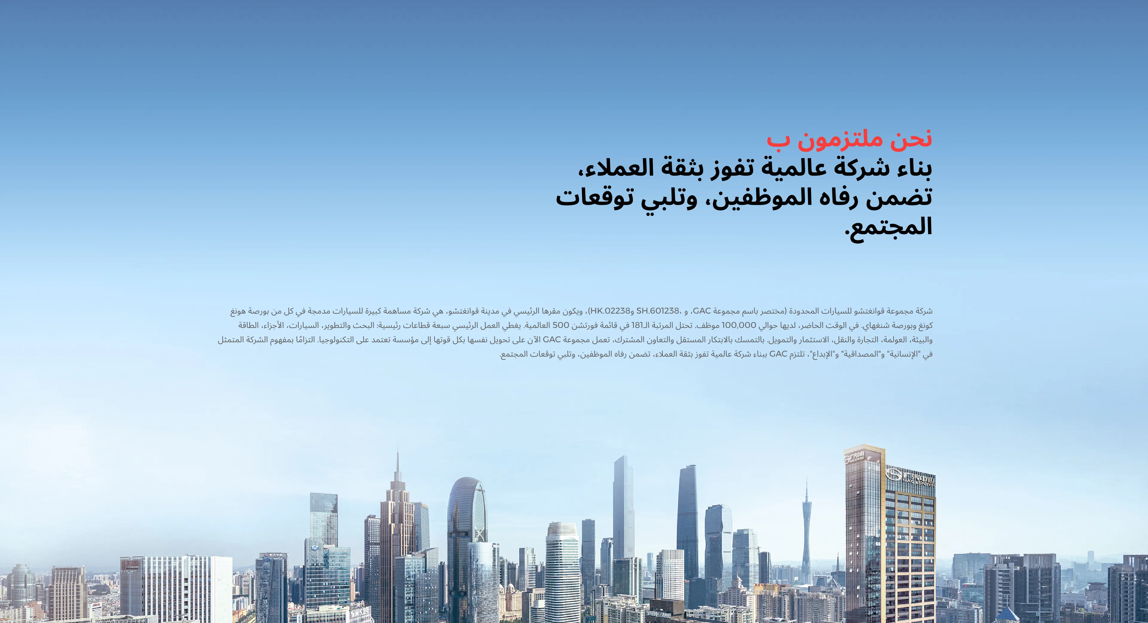 نحن ملتزمون ب بناء شركة عالمية تفوز بثقة العملاء، تضمن رفاه الموظفين، وتلبي توقعات المجتمع. شركة مجموعة قوانغتشو للسيارات المحدودة (مختصر باسم مجموعة GAC، و ،601238.SH و02238.HK)، ويكون مقرها الرئيسي في مدينة قوانغتشو، هي شركة مساهمة كبيرة للسيارات مدمجة في كل من بورصة هونغ كونغ وبورصة شنغهاي. في الوقت الحاضر، لديها حوالي 100,000 موظف. تحتل المرتبة الـ181 في قائمة فورتشن 500 العالمية. يغطي العمل الرئيسي سبعة قطاعات رئيسية: البحث والتطوير، السيارات، الأجزاء، الطاقة والبيئة، العولمة، التجارة والنقل، الاستثمار والتمويل. بالتمسك بالابتكار المستقل والتعاون المشترك، تعمل مجموعة GAC الآن على تحويل نفسها بكل قوتها إلى مؤسسة تعتمد على التكنولوجيا. التزامًا بمفهوم الشركة المتمثل في "الإنسانية" و"المصداقية" و"الإبداع"، تلتزم GAC ببناء شركة عالمية تفوز بثقة العملاء، تضمن رفاه الموظفين، وتلبي توقعات المجتمع.